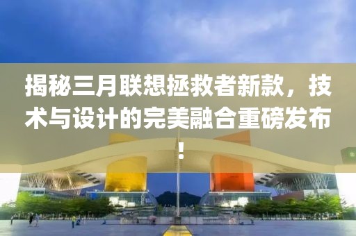 揭秘三月聯想拯救者新款，技術與設計的完美融合重磅發布！