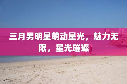 三月男明星萌動星光，魅力無限，星光璀璨