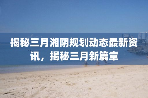 揭秘三月湘陰規(guī)劃動(dòng)態(tài)最新資訊，揭秘三月新篇章