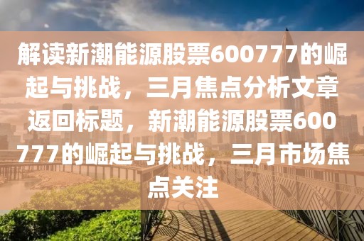 解讀新潮能源股票600777的崛起與挑戰,三月焦點分析文章返回標題,新潮能源股票600777的崛起與挑戰,三月市場焦點關注