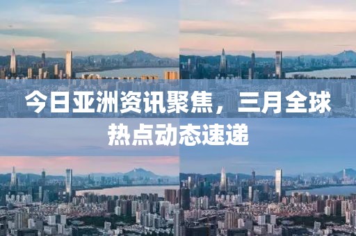 今日亞洲資訊聚焦，三月全球熱點動態(tài)速遞