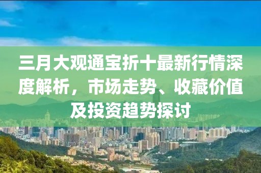 三月大觀通寶折十最新行情深度解析,市場走勢、收藏價值及投資趨勢探討