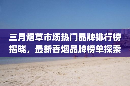 三月煙草市場熱門品牌排行榜揭曉,最新香煙品牌榜單探索
