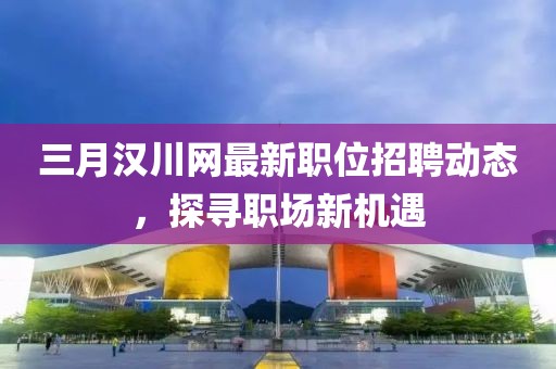 三月漢川網(wǎng)最新職位招聘動(dòng)態(tài),探尋職場(chǎng)新機(jī)遇