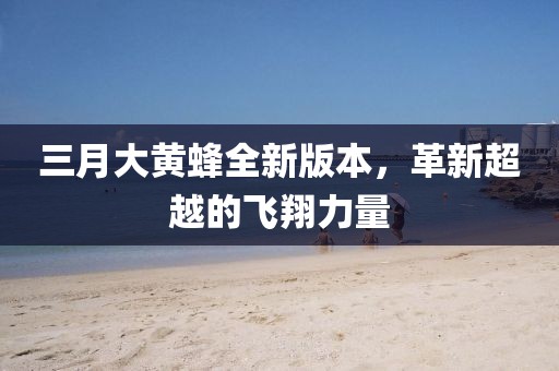 三月大黃蜂全新版本,革新超越的飛翔力量