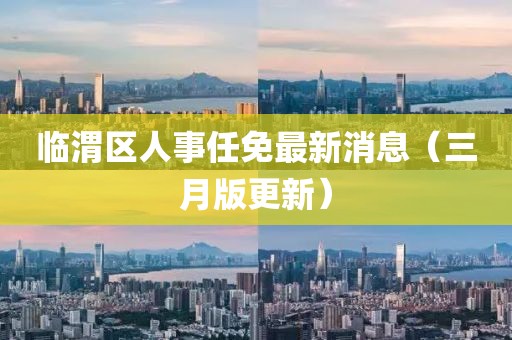 臨渭區人事任免最新消息(三月版更新)