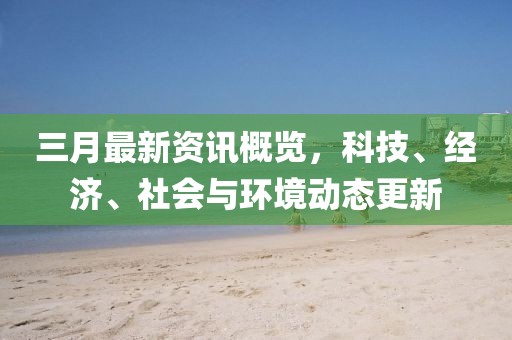三月最新資訊概覽,科技、經濟、社會與環境動態更新