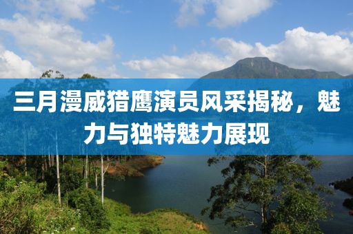 三月漫威獵鷹演員風采揭秘,魅力與獨特魅力展現