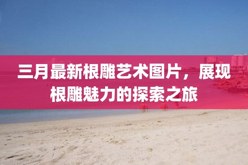 三月最新根雕藝術圖片,展現根雕魅力的探索之旅