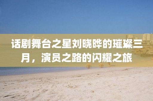 話劇舞臺之星劉曉曄的璀璨三月,演員之路的閃耀之旅