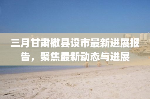 三月甘肅撒縣設市最新進展報告,聚焦最新動態與進展