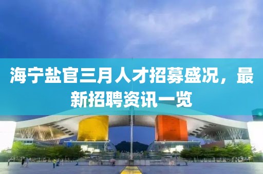 海寧鹽官三月人才招募盛況,最新招聘資訊一覽