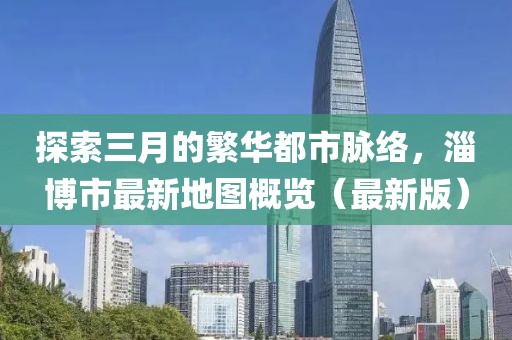 探索三月的繁華都市脈絡，淄博市最新地圖概覽（最新版）