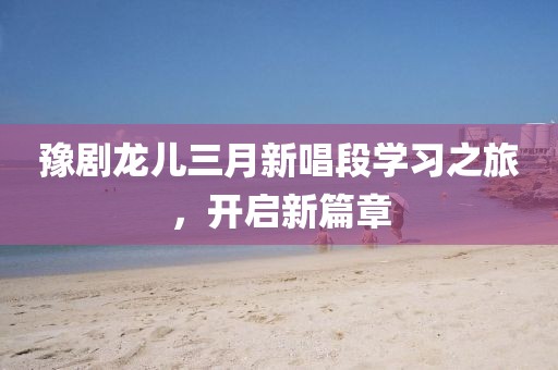 豫劇龍兒三月新唱段學(xué)習(xí)之旅,開啟新篇章