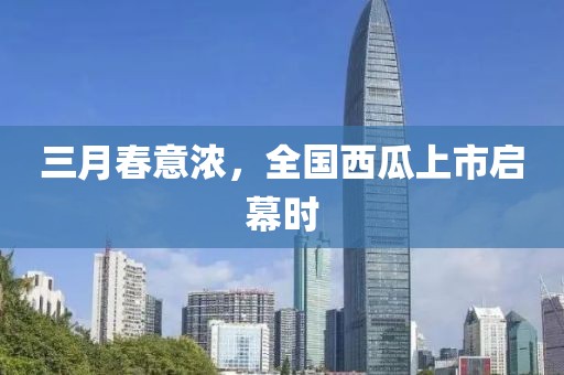 三月春意濃,全國(guó)西瓜上市啟幕時(shí)