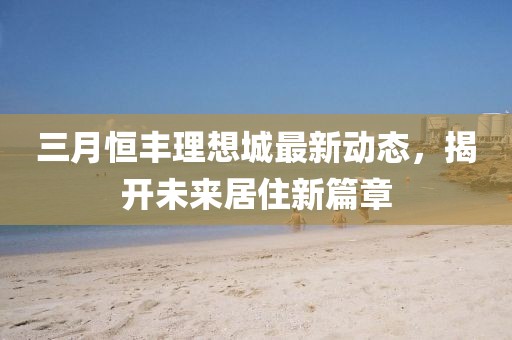 三月恒豐理想城最新動態,揭開未來居住新篇章