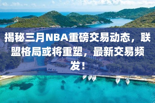 揭秘三月NBA重磅交易動態(tài),聯(lián)盟格局或將重塑,最新交易頻發(fā)!