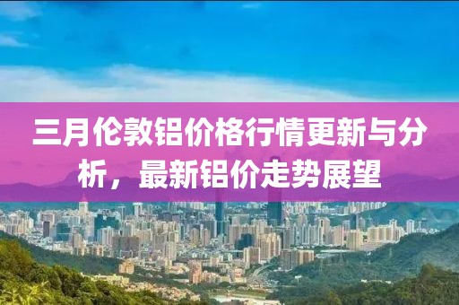 三月倫敦鋁價格行情更新與分析,最新鋁價走勢展望