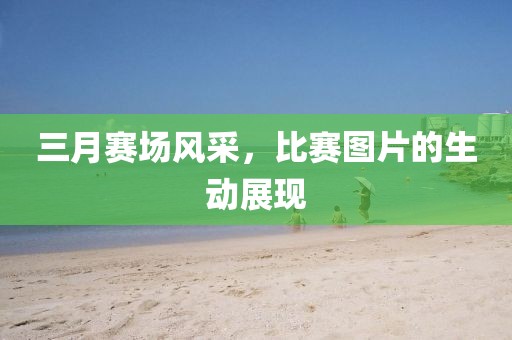 三月賽場(chǎng)風(fēng)采,比賽圖片的生動(dòng)展現(xiàn)