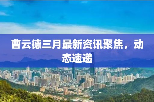 曹云德三月最新資訊聚焦，動態速遞