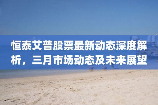 恒泰艾普股票最新動態深度解析,三月市場動態及未來展望