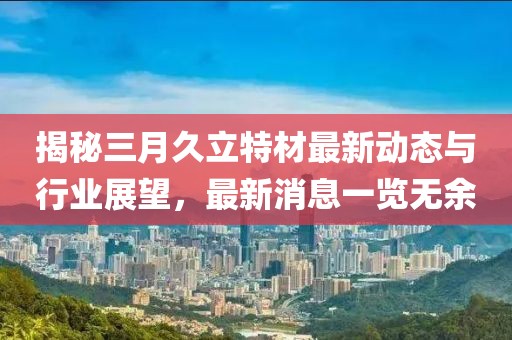 揭秘三月久立特材最新動(dòng)態(tài)與行業(yè)展望，最新消息一覽無余