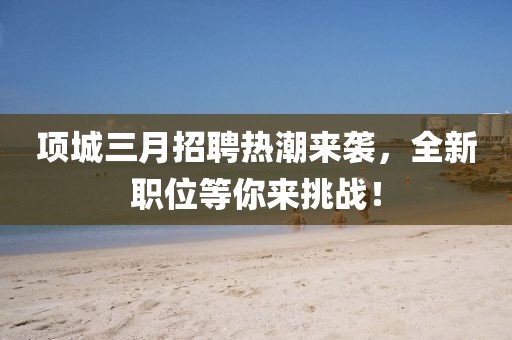 項(xiàng)城三月招聘熱潮來襲，全新職位等你來挑戰(zhàn)！
