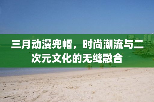 三月動漫兜帽,時尚潮流與二次元文化的無縫融合