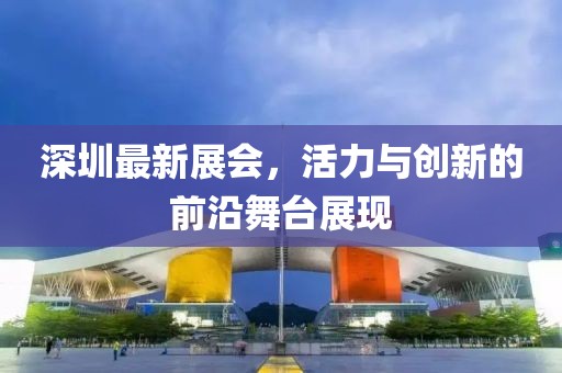 深圳最新展會,活力與創(chuàng)新的前沿舞臺展現(xiàn)