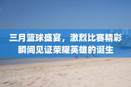 三月籃球盛宴,激烈比賽精彩瞬間見證榮耀英雄的誕生