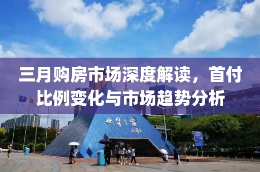 三月購房市場深度解讀,首付比例變化與市場趨勢分析