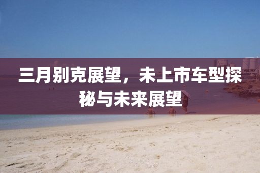 三月別克展望,未上市車型探秘與未來展望