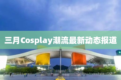三月Cosplay潮流最新動態報道