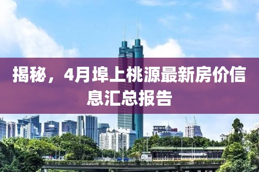 揭秘，4月埠上桃源最新房?jī)r(jià)信息匯總報(bào)告