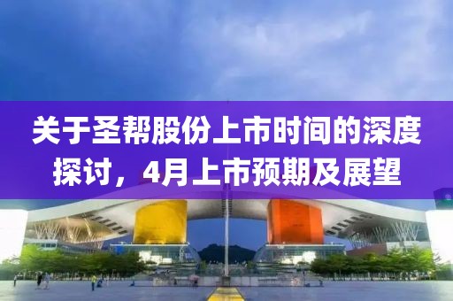 關于圣幫股份上市時間的深度探討,4月上市預期及展望