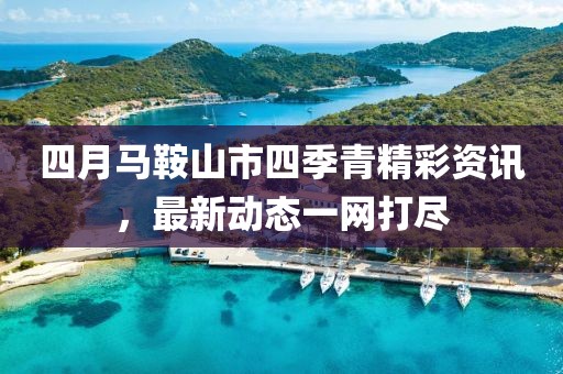 四月馬鞍山市四季青精彩資訊,最新動態(tài)一網(wǎng)打盡