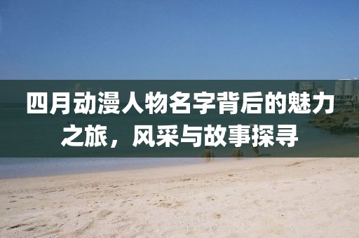 四月動漫人物名字背后的魅力之旅,風采與故事探尋