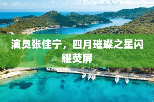 演員張佳寧,四月璀璨之星閃耀熒屏