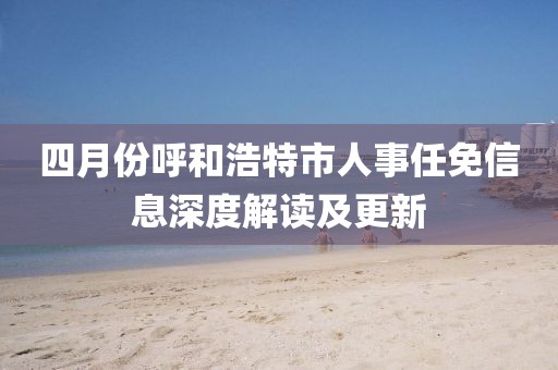 四月份呼和浩特市人事任免信息深度解讀及更新