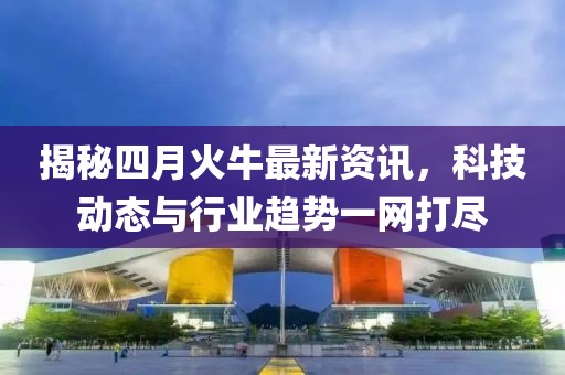 揭秘四月火牛最新資訊,科技動態與行業趨勢一網打盡