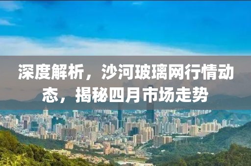 深度解析,沙河玻璃網行情動態,揭秘四月市場走勢