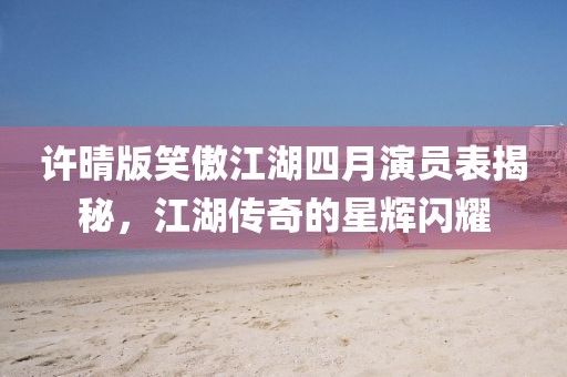 許晴版笑傲江湖四月演員表揭秘，江湖傳奇的星輝閃耀