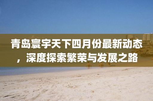 青島寰宇天下四月份最新動態,深度探索繁榮與發展之路