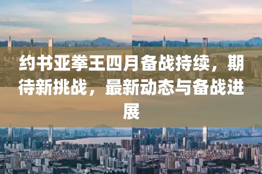 約書亞拳王四月備戰持續,期待新挑戰,最新動態與備戰進展