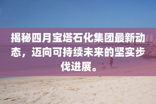 揭秘四月寶塔石化集團最新動態(tài),邁向可持續(xù)未來的堅實步伐進展。