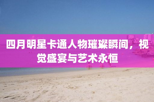 四月明星卡通人物璀璨瞬間,視覺盛宴與藝術(shù)永恒