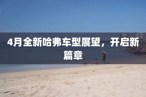 4月全新哈弗車型展望，開啟新篇章