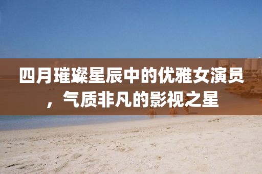四月璀璨星辰中的優雅女演員,氣質非凡的影視之星