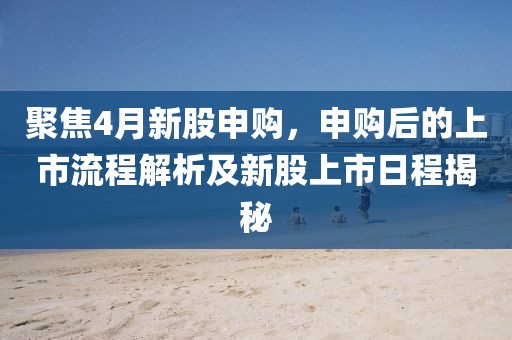 聚焦4月新股申購,申購后的上市流程解析及新股上市日程揭秘