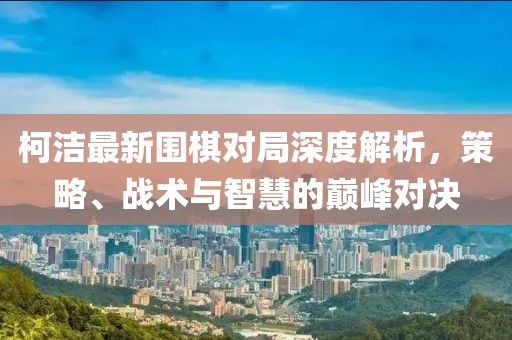 柯潔最新圍棋對局深度解析，策略、戰術與智慧的巔峰對決